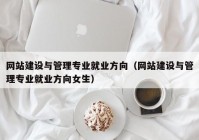 网站建设与管理专业就业方向（网站建设与管理专业就业方向女生）